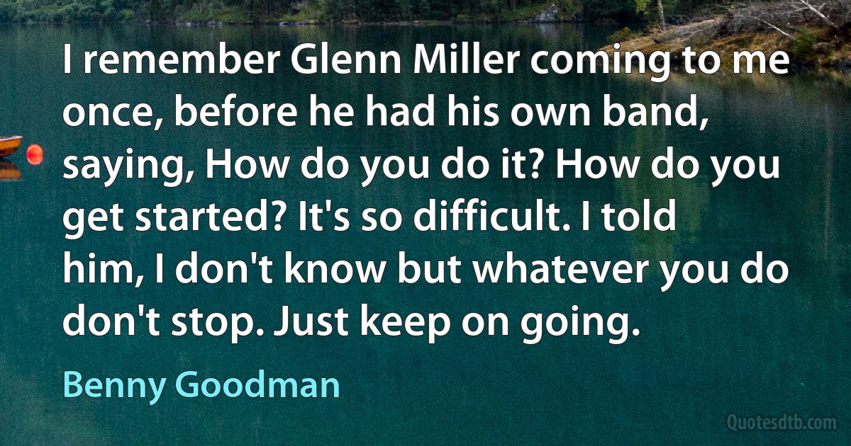 I remember Glenn Miller coming to me once, before he had his own band, saying, How do you do it? How do you get started? It's so difficult. I told him, I don't know but whatever you do don't stop. Just keep on going. (Benny Goodman)