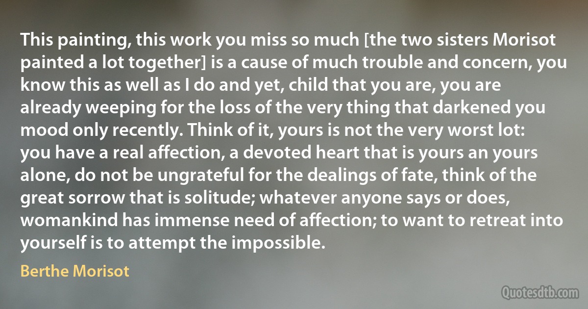 This painting, this work you miss so much [the two sisters Morisot painted a lot together] is a cause of much trouble and concern, you know this as well as I do and yet, child that you are, you are already weeping for the loss of the very thing that darkened you mood only recently. Think of it, yours is not the very worst lot: you have a real affection, a devoted heart that is yours an yours alone, do not be ungrateful for the dealings of fate, think of the great sorrow that is solitude; whatever anyone says or does, womankind has immense need of affection; to want to retreat into yourself is to attempt the impossible. (Berthe Morisot)