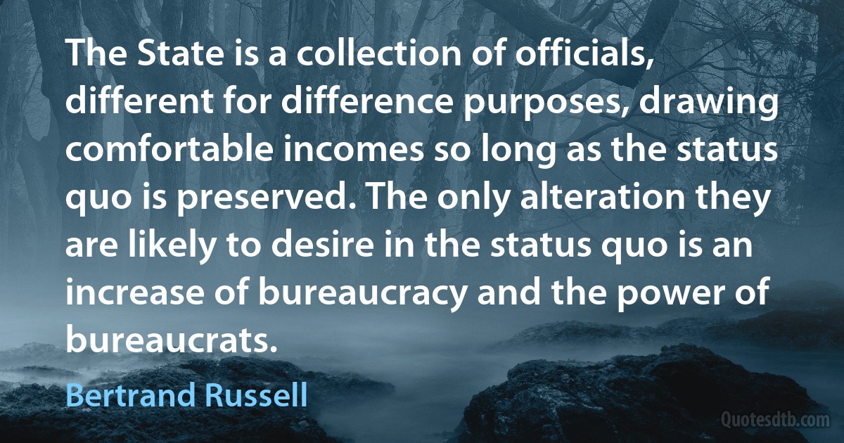 The State is a collection of officials, different for difference purposes, drawing comfortable incomes so long as the status quo is preserved. The only alteration they are likely to desire in the status quo is an increase of bureaucracy and the power of bureaucrats. (Bertrand Russell)