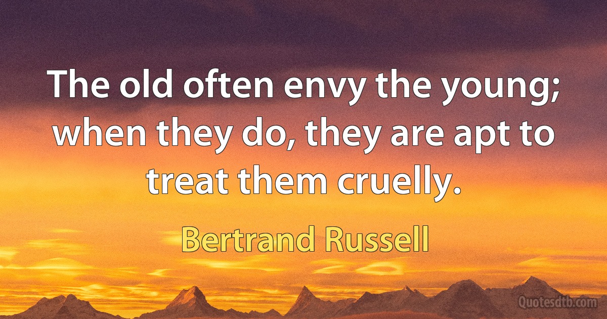 The old often envy the young; when they do, they are apt to treat them cruelly. (Bertrand Russell)