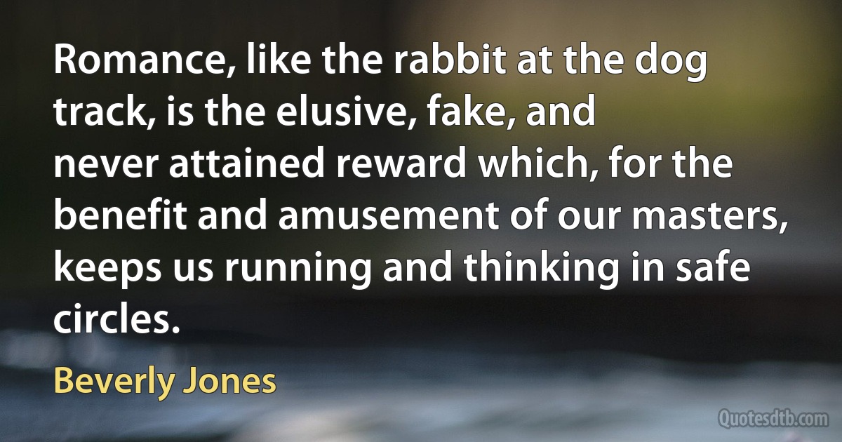 Romance, like the rabbit at the dog track, is the elusive, fake, and never attained reward which, for the benefit and amusement of our masters, keeps us running and thinking in safe circles. (Beverly Jones)