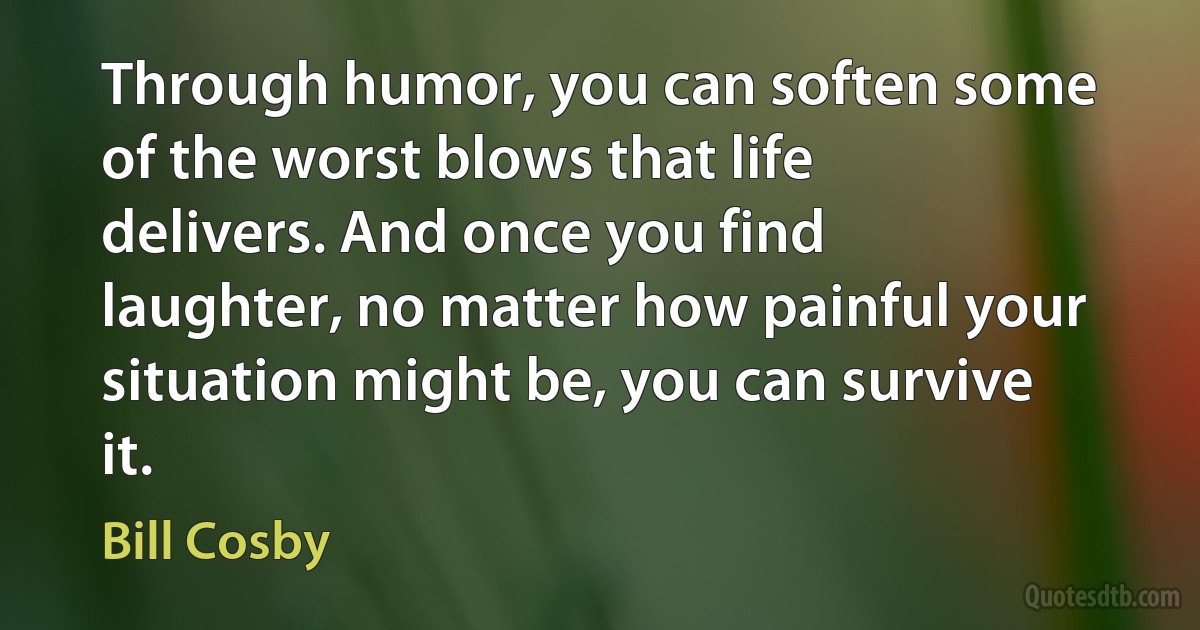 Through humor, you can soften some of the worst blows that life delivers. And once you find laughter, no matter how painful your situation might be, you can survive it. (Bill Cosby)