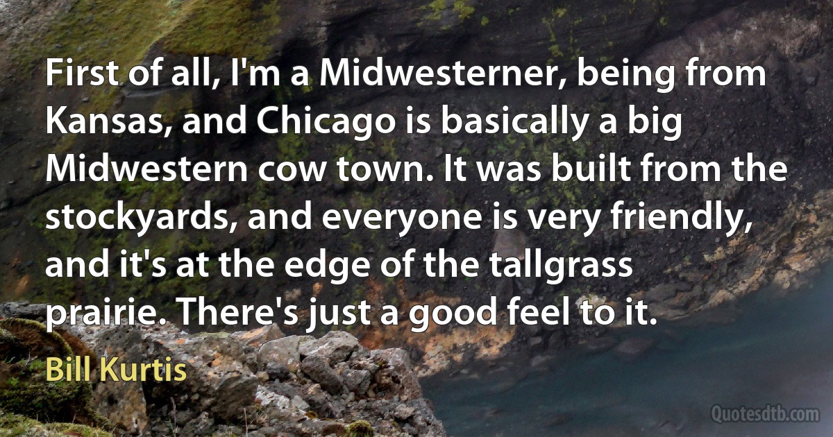 First of all, I'm a Midwesterner, being from Kansas, and Chicago is basically a big Midwestern cow town. It was built from the stockyards, and everyone is very friendly, and it's at the edge of the tallgrass prairie. There's just a good feel to it. (Bill Kurtis)