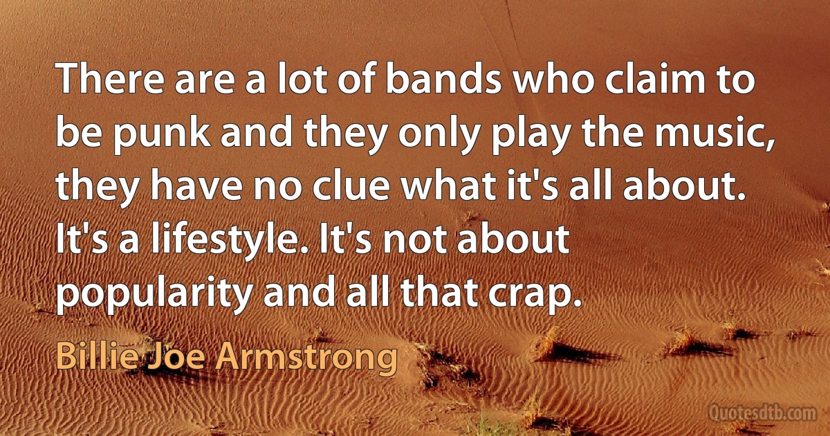 There are a lot of bands who claim to be punk and they only play the music, they have no clue what it's all about. It's a lifestyle. It's not about popularity and all that crap. (Billie Joe Armstrong)