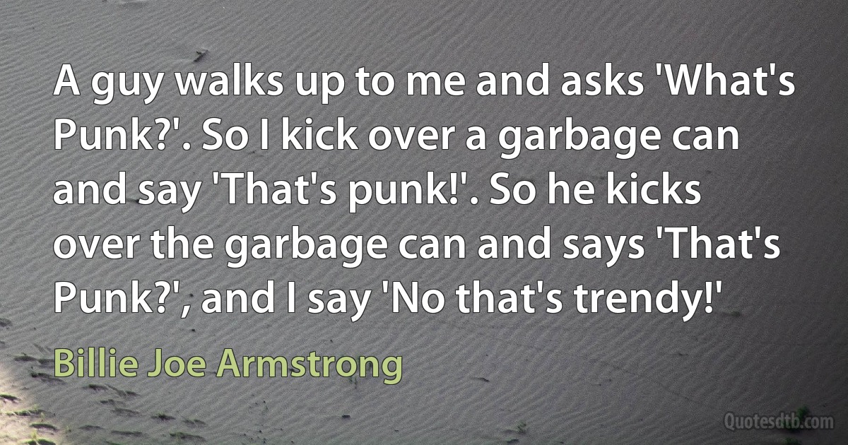 A guy walks up to me and asks 'What's Punk?'. So I kick over a garbage can and say 'That's punk!'. So he kicks over the garbage can and says 'That's Punk?', and I say 'No that's trendy!' (Billie Joe Armstrong)