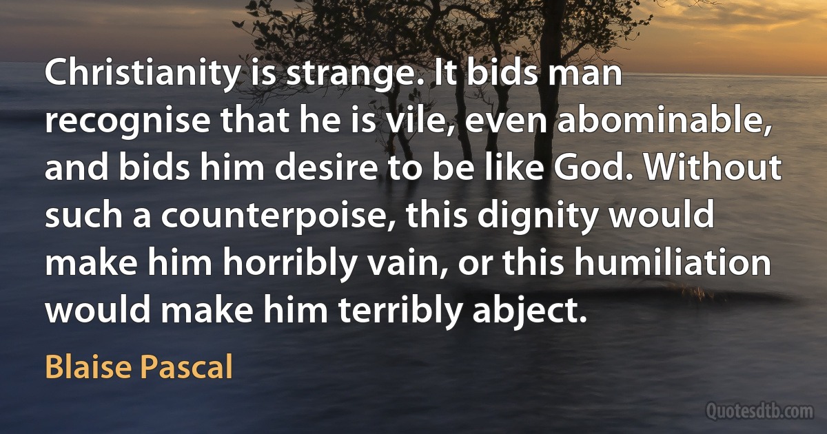 Christianity is strange. It bids man recognise that he is vile, even abominable, and bids him desire to be like God. Without such a counterpoise, this dignity would make him horribly vain, or this humiliation would make him terribly abject. (Blaise Pascal)