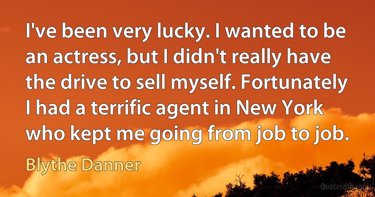 I've been very lucky. I wanted to be an actress, but I didn't really have the drive to sell myself. Fortunately I had a terrific agent in New York who kept me going from job to job. (Blythe Danner)