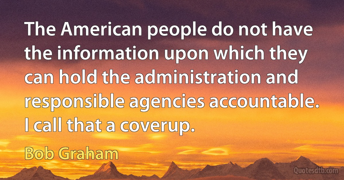 The American people do not have the information upon which they can hold the administration and responsible agencies accountable. I call that a coverup. (Bob Graham)