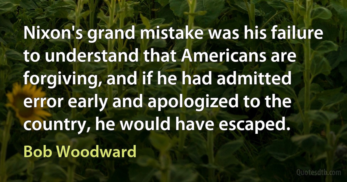 Nixon's grand mistake was his failure to understand that Americans are forgiving, and if he had admitted error early and apologized to the country, he would have escaped. (Bob Woodward)