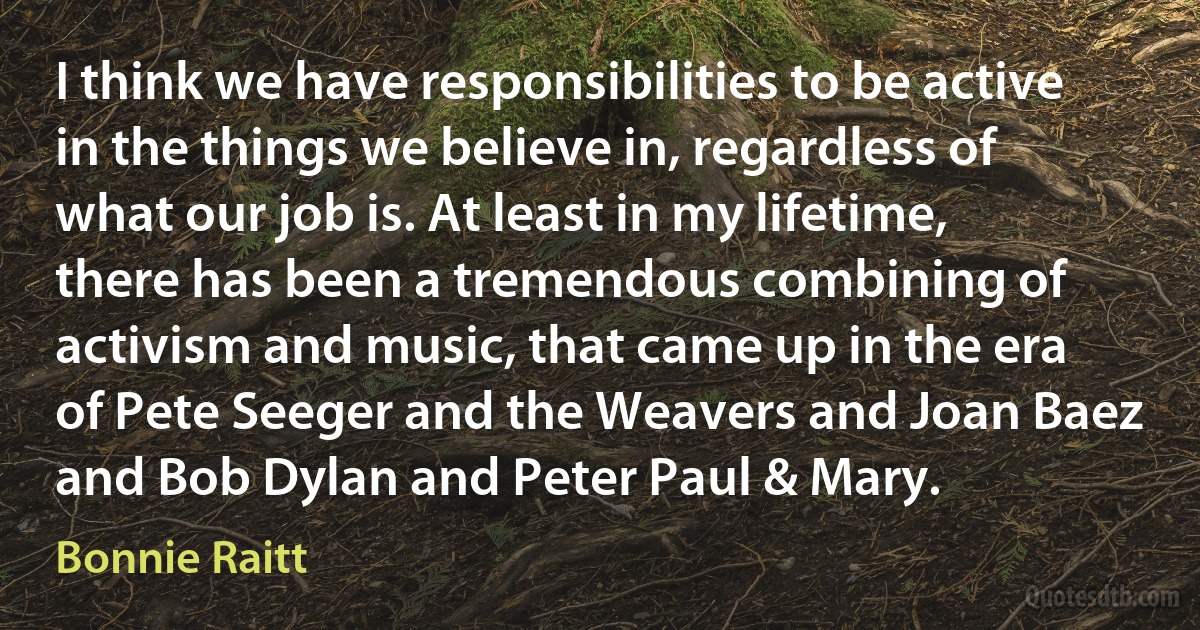 I think we have responsibilities to be active in the things we believe in, regardless of what our job is. At least in my lifetime, there has been a tremendous combining of activism and music, that came up in the era of Pete Seeger and the Weavers and Joan Baez and Bob Dylan and Peter Paul & Mary. (Bonnie Raitt)