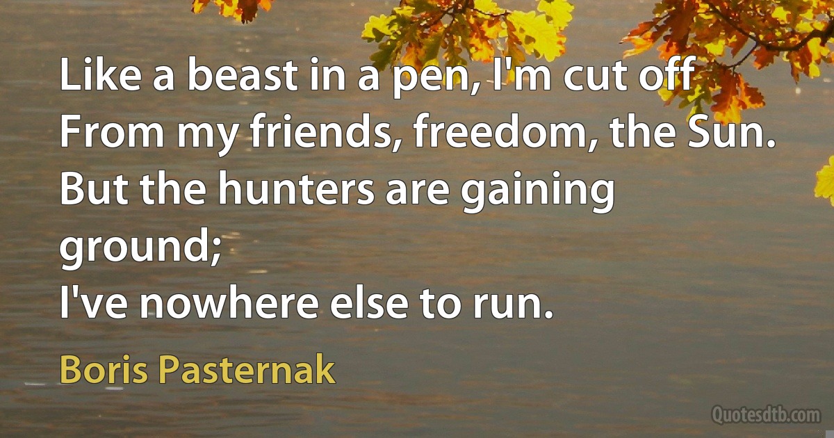 Like a beast in a pen, I'm cut off
From my friends, freedom, the Sun.
But the hunters are gaining ground;
I've nowhere else to run. (Boris Pasternak)