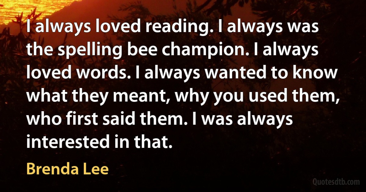 I always loved reading. I always was the spelling bee champion. I always loved words. I always wanted to know what they meant, why you used them, who first said them. I was always interested in that. (Brenda Lee)