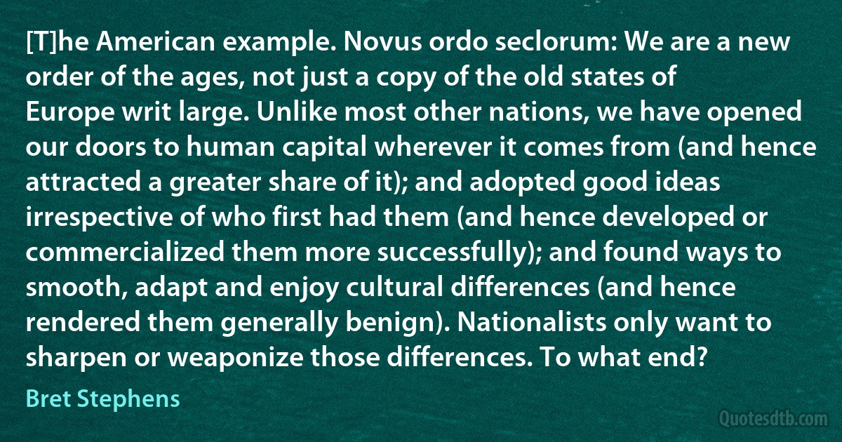 [T]he American example. Novus ordo seclorum: We are a new order of the ages, not just a copy of the old states of Europe writ large. Unlike most other nations, we have opened our doors to human capital wherever it comes from (and hence attracted a greater share of it); and adopted good ideas irrespective of who first had them (and hence developed or commercialized them more successfully); and found ways to smooth, adapt and enjoy cultural differences (and hence rendered them generally benign). Nationalists only want to sharpen or weaponize those differences. To what end? (Bret Stephens)