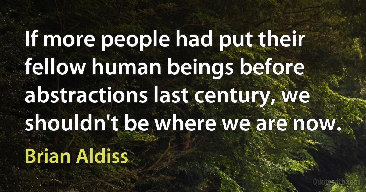 If more people had put their fellow human beings before abstractions last century, we shouldn't be where we are now. (Brian Aldiss)