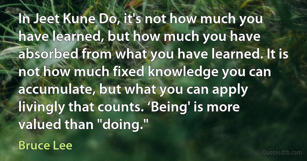 In Jeet Kune Do, it's not how much you have learned, but how much you have absorbed from what you have learned. It is not how much fixed knowledge you can accumulate, but what you can apply livingly that counts. ‘Being' is more valued than "doing." (Bruce Lee)