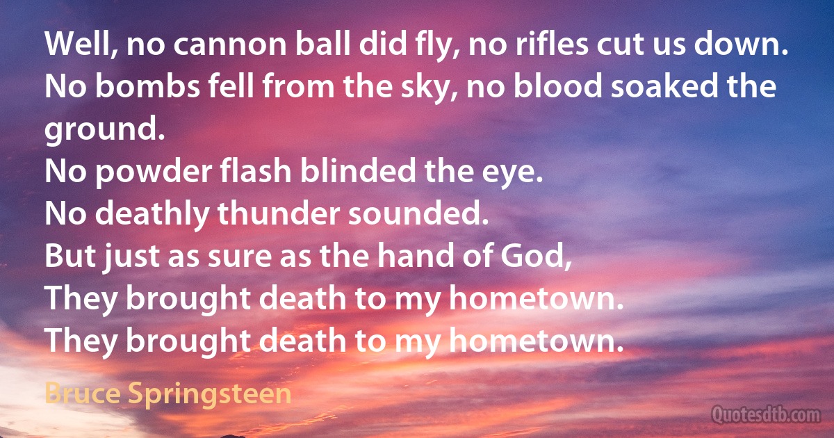 Well, no cannon ball did fly, no rifles cut us down.
No bombs fell from the sky, no blood soaked the ground.
No powder flash blinded the eye.
No deathly thunder sounded.
But just as sure as the hand of God,
They brought death to my hometown.
They brought death to my hometown. (Bruce Springsteen)