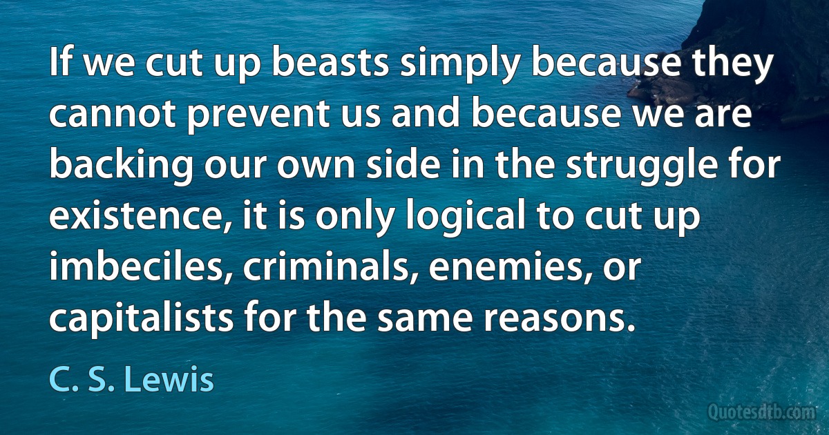 If we cut up beasts simply because they cannot prevent us and because we are backing our own side in the struggle for existence, it is only logical to cut up imbeciles, criminals, enemies, or capitalists for the same reasons. (C. S. Lewis)