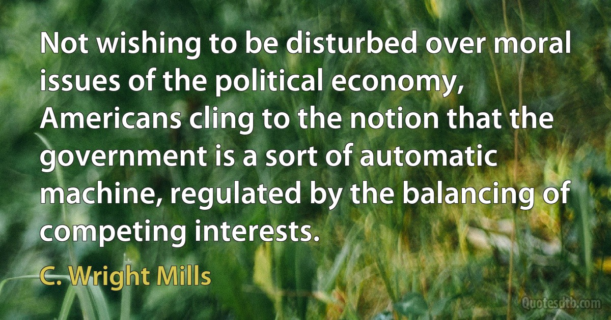 Not wishing to be disturbed over moral issues of the political economy, Americans cling to the notion that the government is a sort of automatic machine, regulated by the balancing of competing interests. (C. Wright Mills)