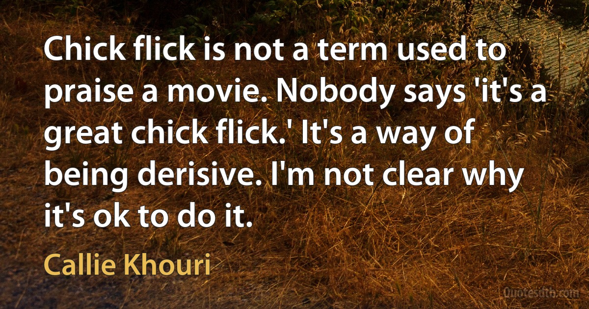 Chick flick is not a term used to praise a movie. Nobody says 'it's a great chick flick.' It's a way of being derisive. I'm not clear why it's ok to do it. (Callie Khouri)