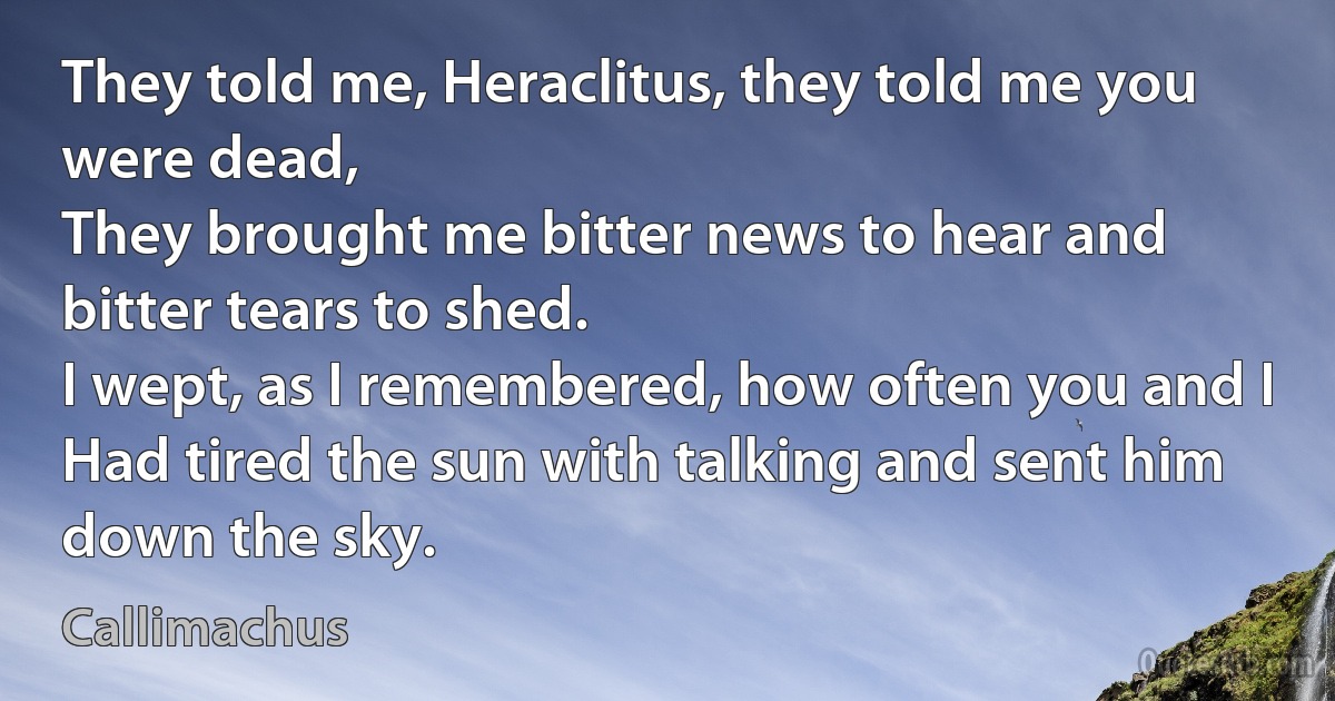 They told me, Heraclitus, they told me you were dead,
They brought me bitter news to hear and bitter tears to shed.
I wept, as I remembered, how often you and I
Had tired the sun with talking and sent him down the sky. (Callimachus)