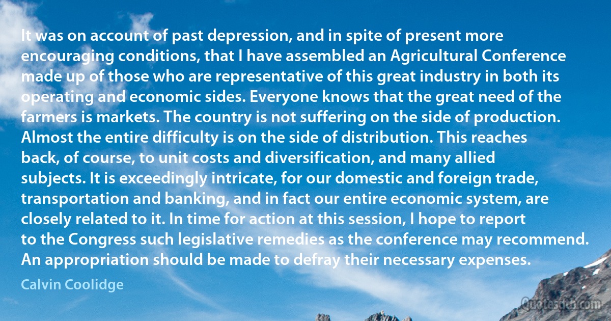 It was on account of past depression, and in spite of present more encouraging conditions, that I have assembled an Agricultural Conference made up of those who are representative of this great industry in both its operating and economic sides. Everyone knows that the great need of the farmers is markets. The country is not suffering on the side of production. Almost the entire difficulty is on the side of distribution. This reaches back, of course, to unit costs and diversification, and many allied subjects. It is exceedingly intricate, for our domestic and foreign trade, transportation and banking, and in fact our entire economic system, are closely related to it. In time for action at this session, I hope to report to the Congress such legislative remedies as the conference may recommend. An appropriation should be made to defray their necessary expenses. (Calvin Coolidge)