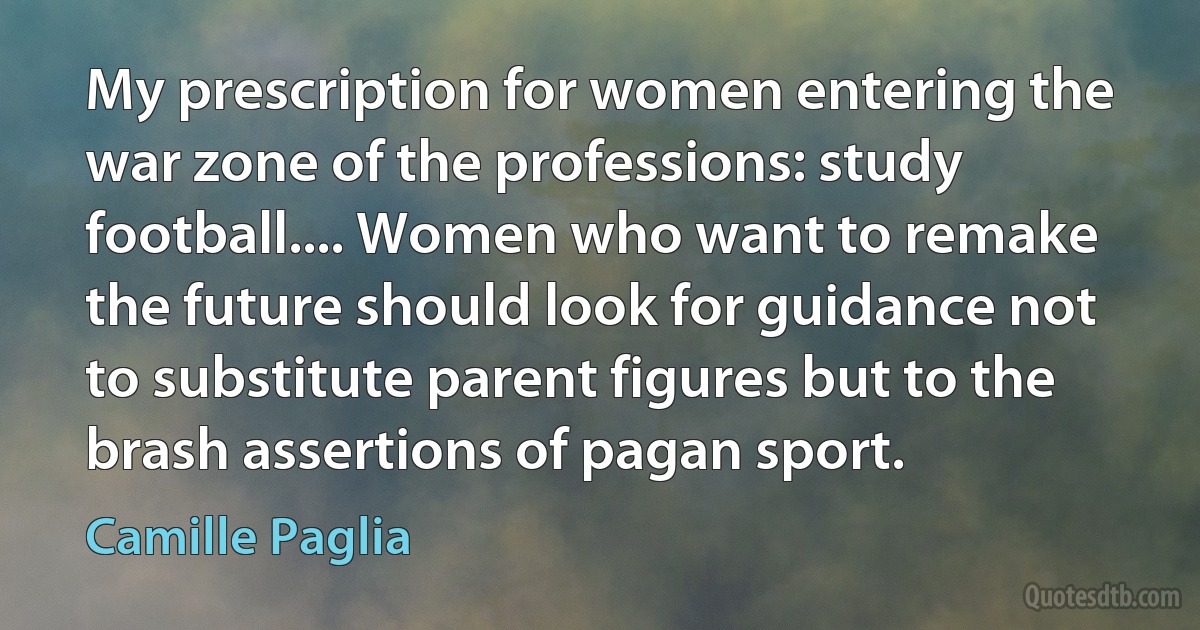 My prescription for women entering the war zone of the professions: study football.... Women who want to remake the future should look for guidance not to substitute parent figures but to the brash assertions of pagan sport. (Camille Paglia)