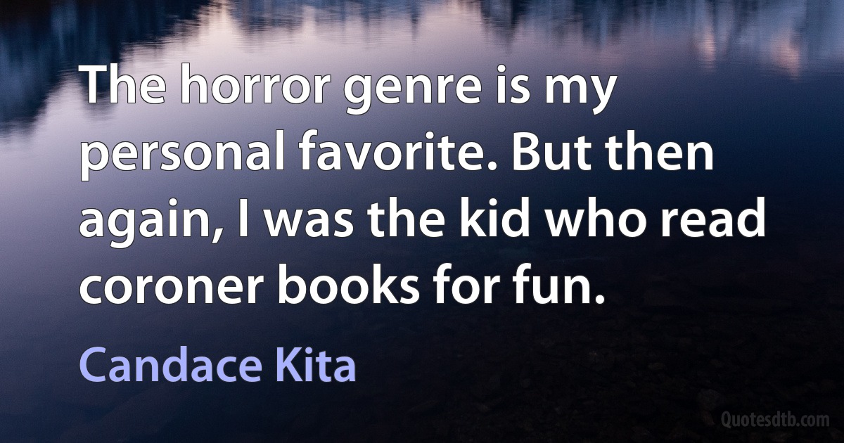 The horror genre is my personal favorite. But then again, I was the kid who read coroner books for fun. (Candace Kita)