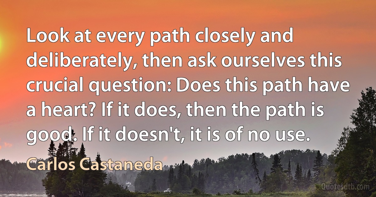 Look at every path closely and deliberately, then ask ourselves this crucial question: Does this path have a heart? If it does, then the path is good. If it doesn't, it is of no use. (Carlos Castaneda)