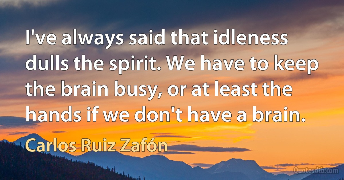 I've always said that idleness dulls the spirit. We have to keep the brain busy, or at least the hands if we don't have a brain. (Carlos Ruiz Zafón)