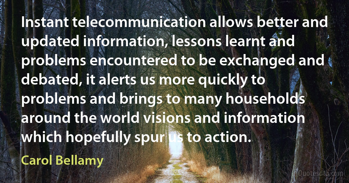 Instant telecommunication allows better and updated information, lessons learnt and problems encountered to be exchanged and debated, it alerts us more quickly to problems and brings to many households around the world visions and information which hopefully spur us to action. (Carol Bellamy)