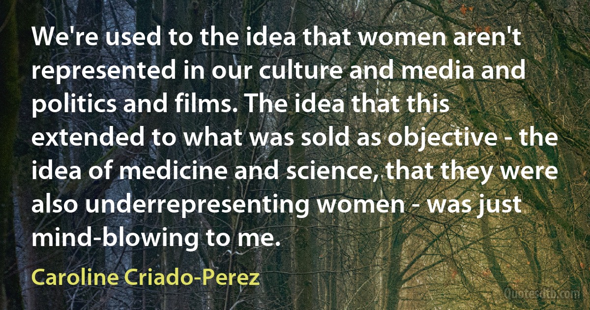 We're used to the idea that women aren't represented in our culture and media and politics and films. The idea that this extended to what was sold as objective - the idea of medicine and science, that they were also underrepresenting women - was just mind-blowing to me. (Caroline Criado-Perez)