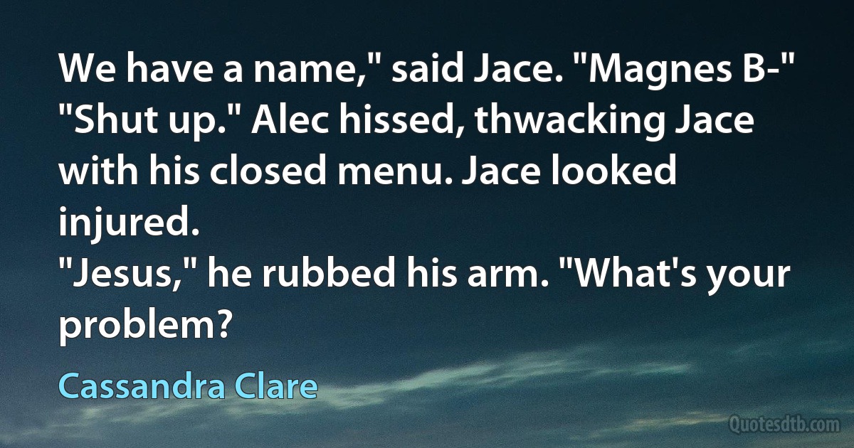 We have a name," said Jace. "Magnes B-"
"Shut up." Alec hissed, thwacking Jace with his closed menu. Jace looked injured.
"Jesus," he rubbed his arm. "What's your problem? (Cassandra Clare)