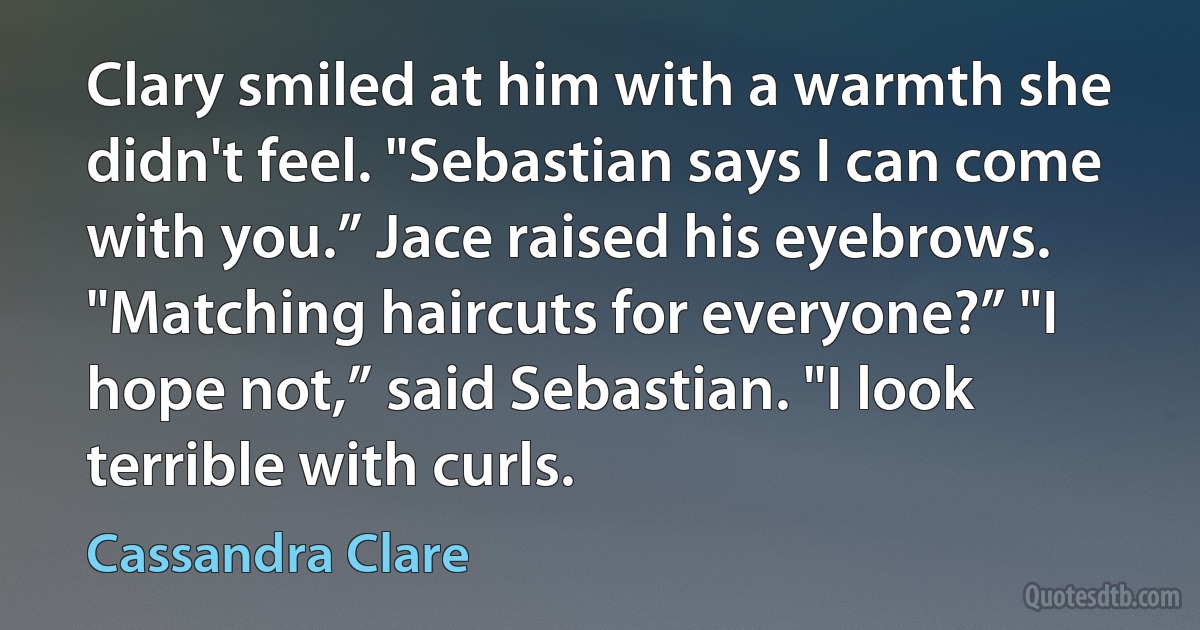 Clary smiled at him with a warmth she didn't feel. "Sebastian says I can come with you.” Jace raised his eyebrows. "Matching haircuts for everyone?” "I hope not,” said Sebastian. "I look terrible with curls. (Cassandra Clare)