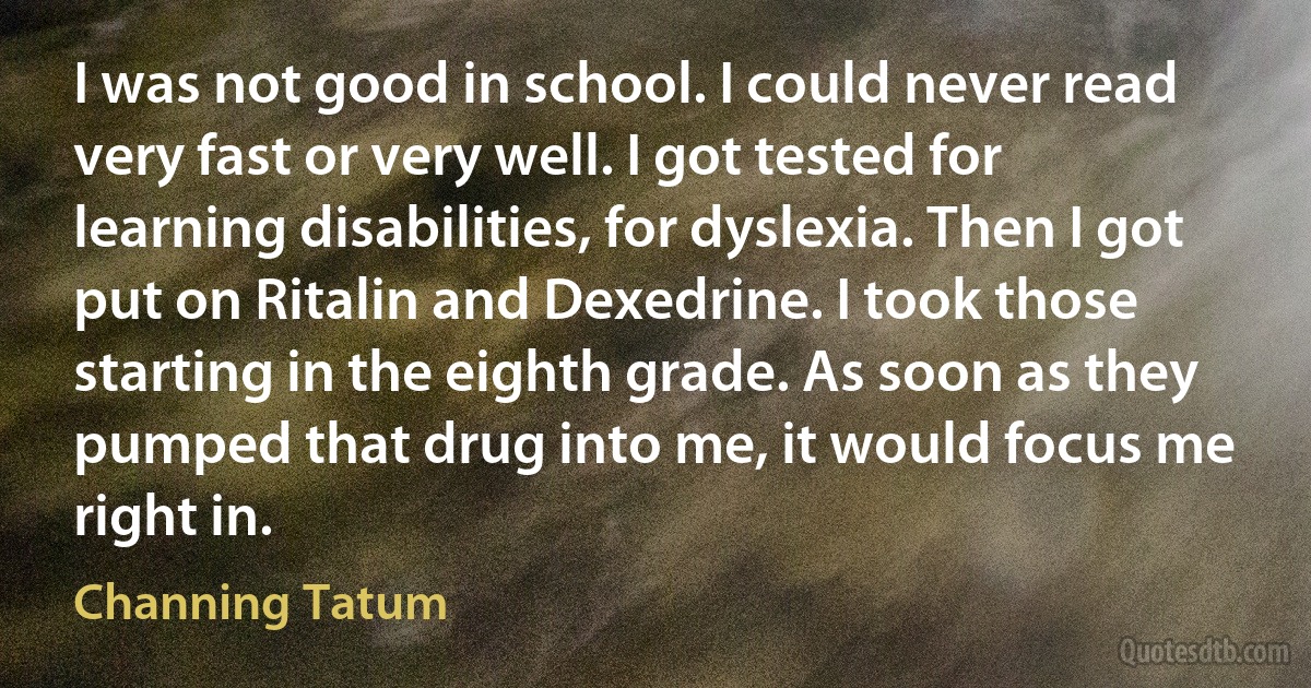 I was not good in school. I could never read very fast or very well. I got tested for learning disabilities, for dyslexia. Then I got put on Ritalin and Dexedrine. I took those starting in the eighth grade. As soon as they pumped that drug into me, it would focus me right in. (Channing Tatum)