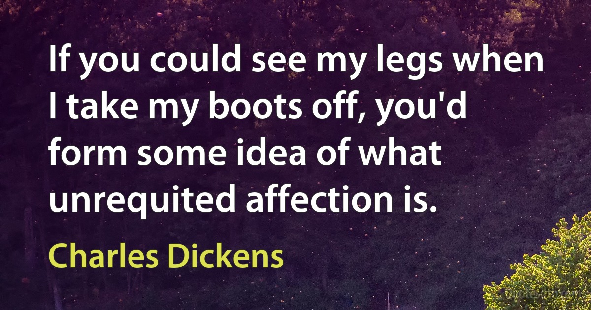 If you could see my legs when I take my boots off, you'd form some idea of what unrequited affection is. (Charles Dickens)