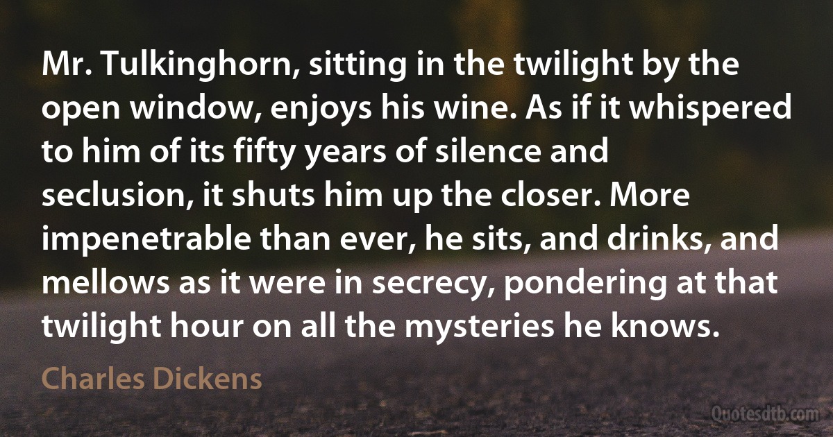 Mr. Tulkinghorn, sitting in the twilight by the open window, enjoys his wine. As if it whispered to him of its fifty years of silence and seclusion, it shuts him up the closer. More impenetrable than ever, he sits, and drinks, and mellows as it were in secrecy, pondering at that twilight hour on all the mysteries he knows. (Charles Dickens)