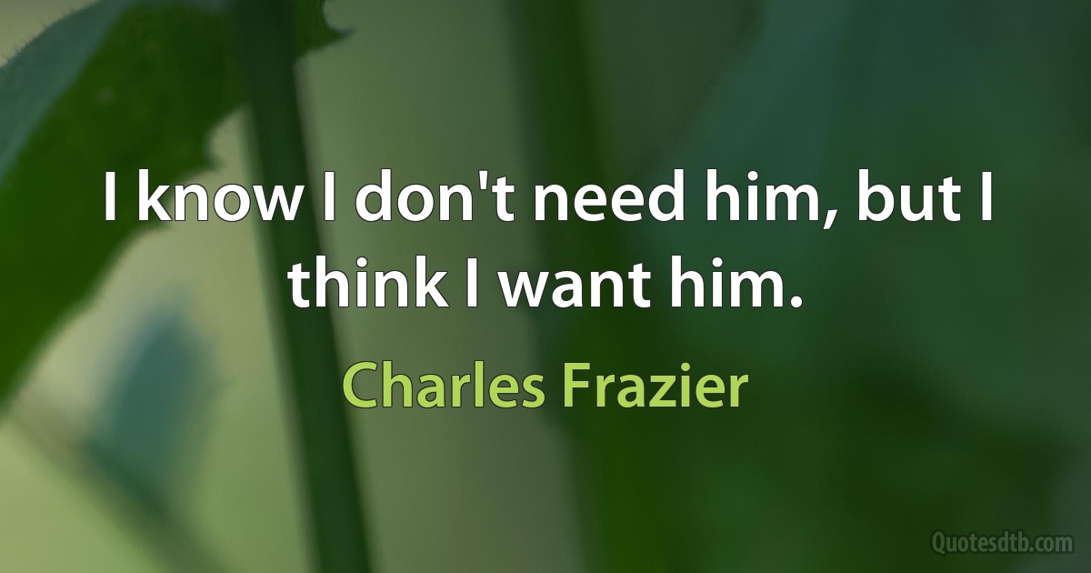 I know I don't need him, but I think I want him. (Charles Frazier)