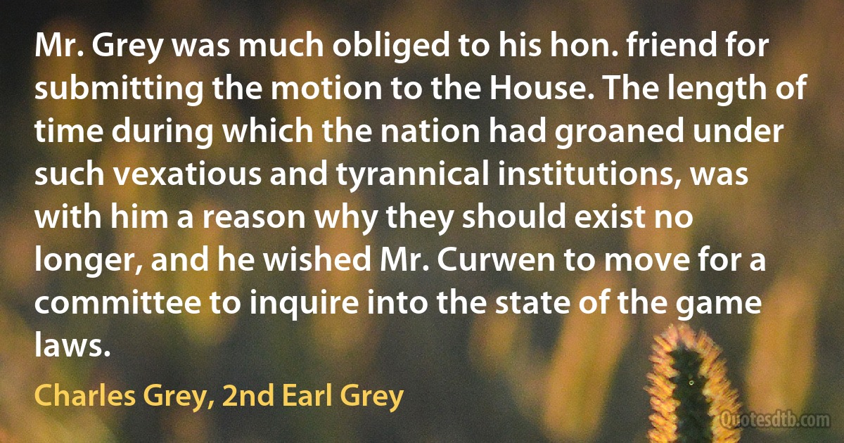 Mr. Grey was much obliged to his hon. friend for submitting the motion to the House. The length of time during which the nation had groaned under such vexatious and tyrannical institutions, was with him a reason why they should exist no longer, and he wished Mr. Curwen to move for a committee to inquire into the state of the game laws. (Charles Grey, 2nd Earl Grey)