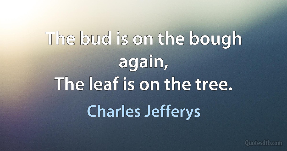 The bud is on the bough again,
The leaf is on the tree. (Charles Jefferys)