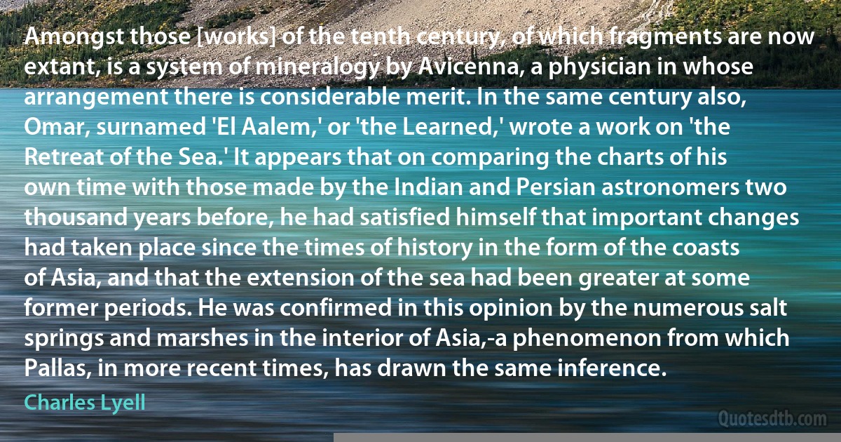 Amongst those [works] of the tenth century, of which fragments are now extant, is a system of mineralogy by Avicenna, a physician in whose arrangement there is considerable merit. In the same century also, Omar, surnamed 'El Aalem,' or 'the Learned,' wrote a work on 'the Retreat of the Sea.' It appears that on comparing the charts of his own time with those made by the Indian and Persian astronomers two thousand years before, he had satisfied himself that important changes had taken place since the times of history in the form of the coasts of Asia, and that the extension of the sea had been greater at some former periods. He was confirmed in this opinion by the numerous salt springs and marshes in the interior of Asia,-a phenomenon from which Pallas, in more recent times, has drawn the same inference. (Charles Lyell)