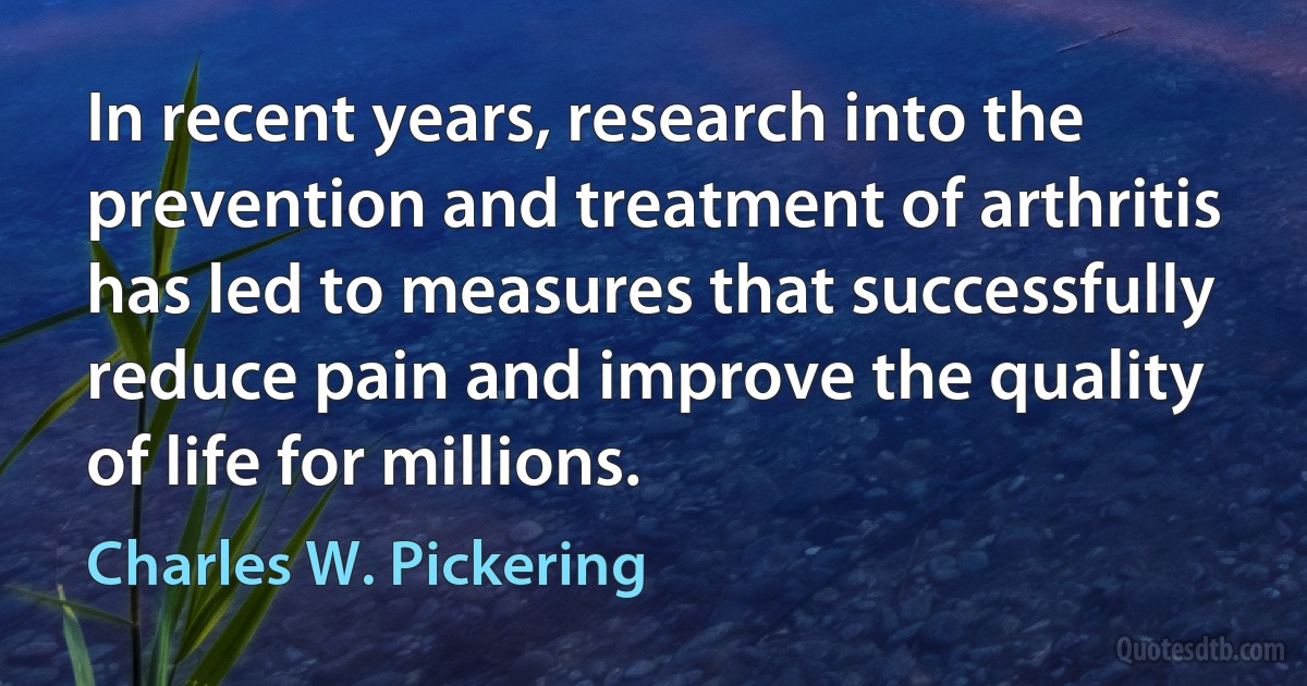 In recent years, research into the prevention and treatment of arthritis has led to measures that successfully reduce pain and improve the quality of life for millions. (Charles W. Pickering)