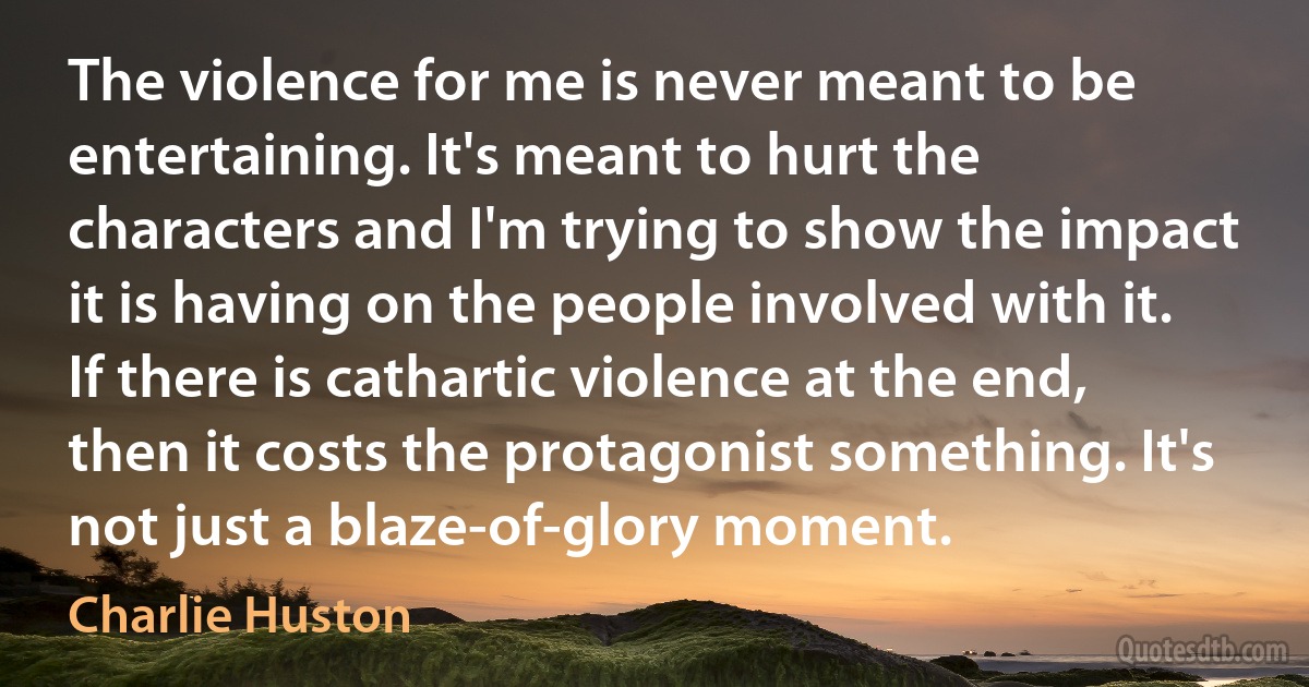 The violence for me is never meant to be entertaining. It's meant to hurt the characters and I'm trying to show the impact it is having on the people involved with it. If there is cathartic violence at the end, then it costs the protagonist something. It's not just a blaze-of-glory moment. (Charlie Huston)