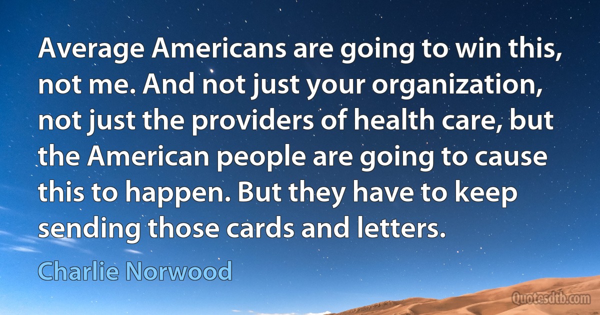 Average Americans are going to win this, not me. And not just your organization, not just the providers of health care, but the American people are going to cause this to happen. But they have to keep sending those cards and letters. (Charlie Norwood)