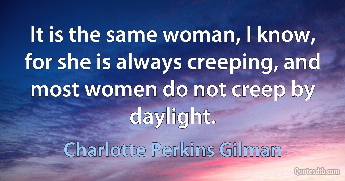 It is the same woman, I know, for she is always creeping, and most women do not creep by daylight. (Charlotte Perkins Gilman)