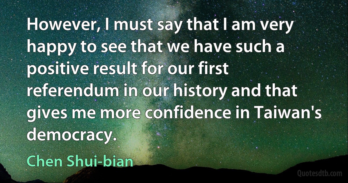 However, I must say that I am very happy to see that we have such a positive result for our first referendum in our history and that gives me more confidence in Taiwan's democracy. (Chen Shui-bian)