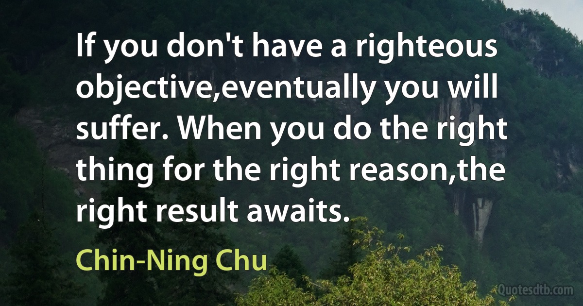 If you don't have a righteous objective,eventually you will suffer. When you do the right thing for the right reason,the right result awaits. (Chin-Ning Chu)