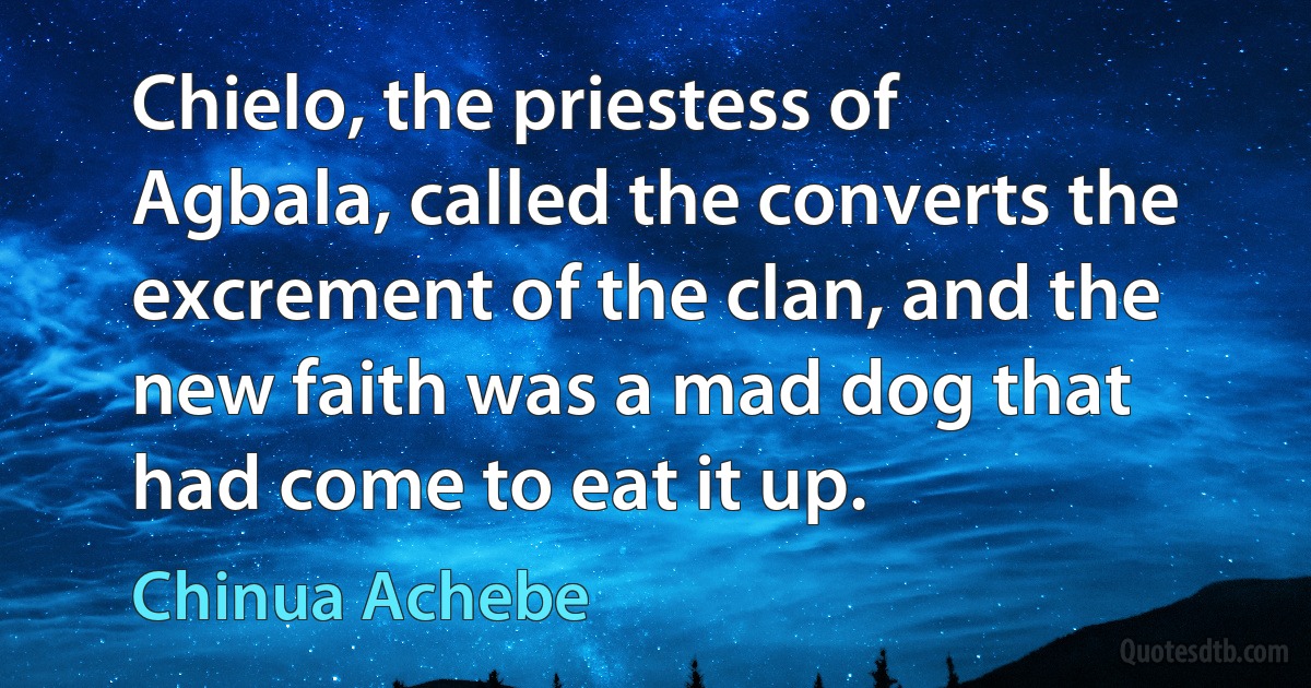 Chielo, the priestess of Agbala, called the converts the excrement of the clan, and the new faith was a mad dog that had come to eat it up. (Chinua Achebe)