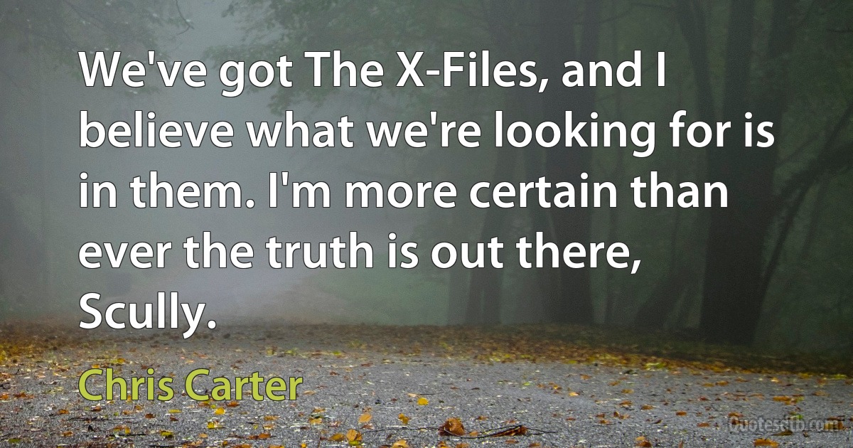 We've got The X-Files, and I believe what we're looking for is in them. I'm more certain than ever the truth is out there, Scully. (Chris Carter)