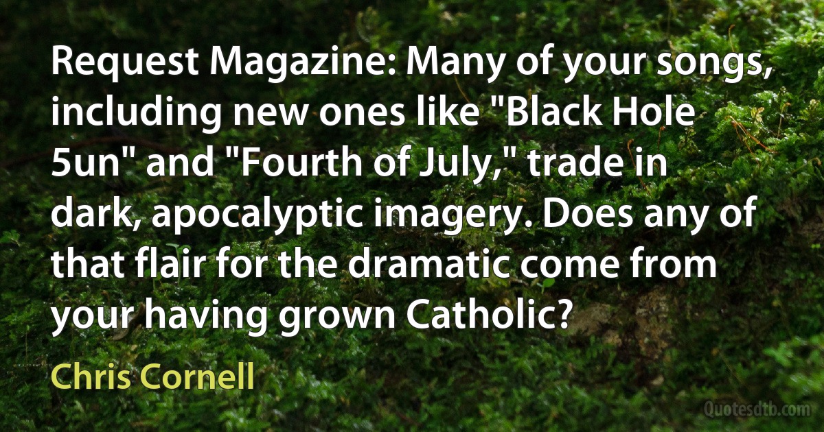 Request Magazine: Many of your songs, including new ones like "Black Hole 5un" and "Fourth of July," trade in dark, apocalyptic imagery. Does any of that flair for the dramatic come from your having grown Catholic? (Chris Cornell)