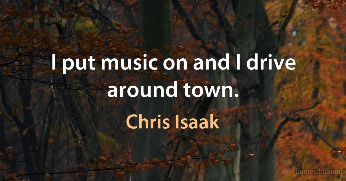 I put music on and I drive around town. (Chris Isaak)